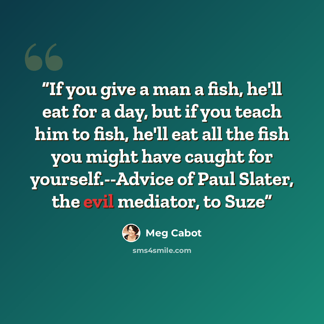 “If you give a man a fish, he'll eat for a day, but if you teach him to fish, he'll eat all the fish you might have caught for yourself.--Advice of Paul Slater, the evil mediator, to Suze” quote by Meg Cabot