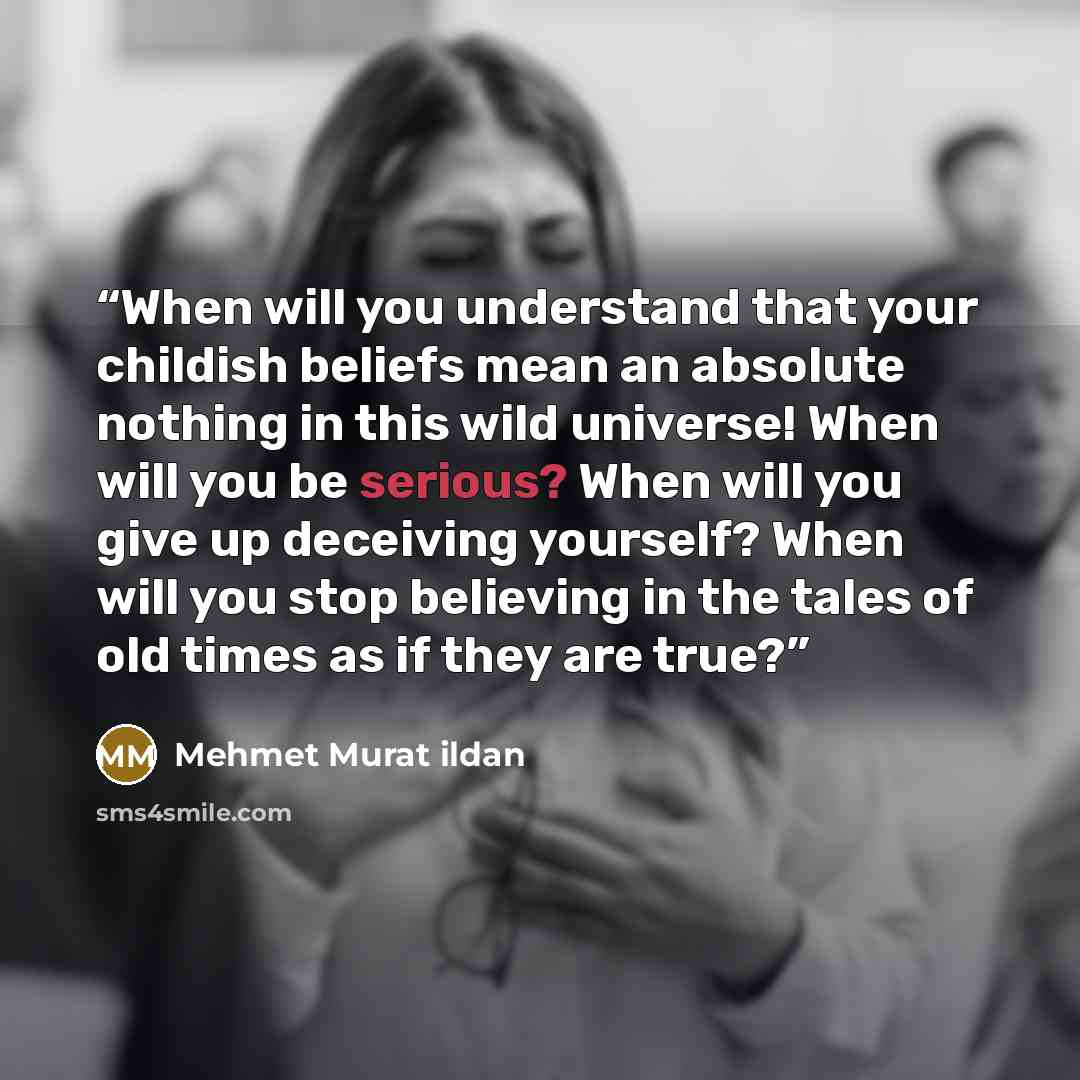 “When will you understand that your childish beliefs mean an absolute nothing in this wild universe! When will you be serious? When will you give up deceiving yourself? When will you stop believing in the tales of old times as if they are true?” quote by Mehmet Murat ildan