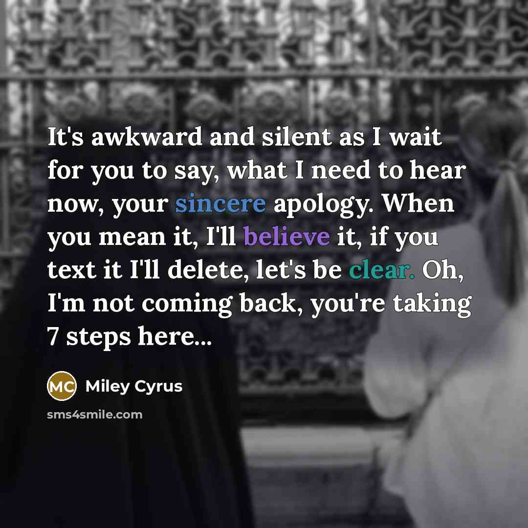 “It's awkward and silent as I wait for you to say, what I need to hear now, your sincere apology. When you mean it, I'll believe it, if you text it I'll delete, let's be clear. Oh, I'm not coming back, you're taking 7 steps here...” quote by Miley Cyrus