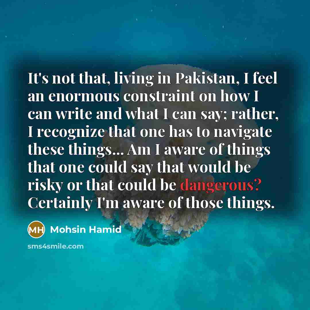 “It's not that, living in Pakistan, I feel an enormous constraint on how I can write and what I can say; rather, I recognize that one has to navigate these things... Am I aware of things that one could say that would be risky or that could be dangerous? Certainly I'm aware of those things.” quote by Mohsin Hamid