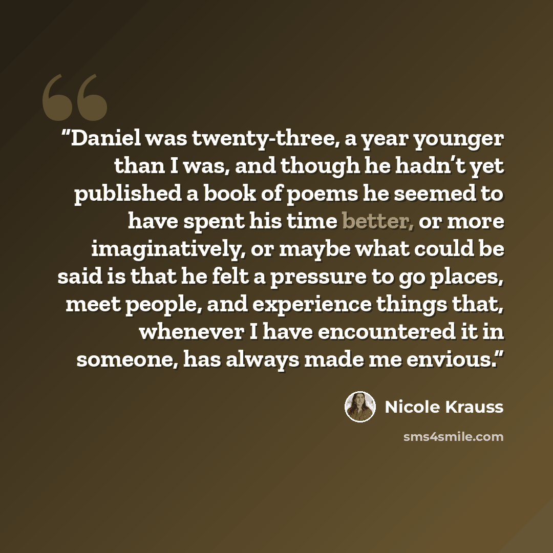 “Daniel was twenty-three, a year younger than I was, and though he hadn’t yet published a book of poems he seemed to have spent his time better, or more imaginatively, or maybe what could be said is that he felt a pressure to go places, meet people, and experience things that, whenever I have…” quote by Nicole Krauss