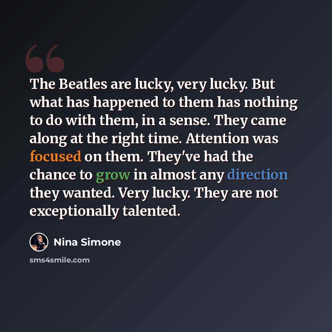 “The Beatles are lucky, very lucky. But what has happened to them has nothing to do with them, in a sense. They came along at the right time. Attention was focused on them. They've had the chance to grow in almost any direction they wanted. Very lucky. They are not exceptionally talented.” quote by Nina Simone