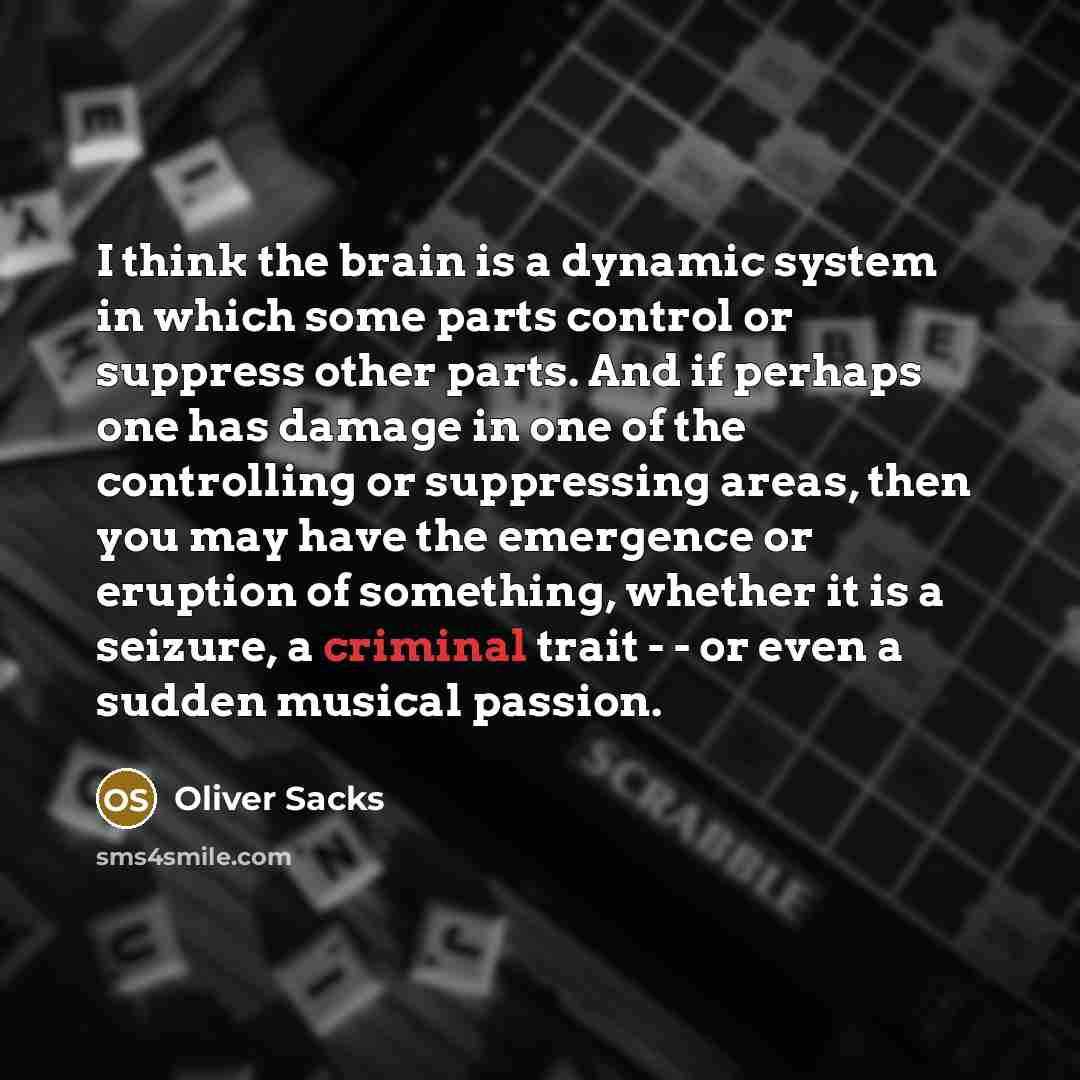 “I think the brain is a dynamic system in which some parts control or suppress other parts. And if perhaps one has damage in one of the controlling or suppressing areas, then you may have the emergence or eruption of something, whether it is a seizure, a criminal trait - - or even a sudden musical…” quote by Oliver Sacks