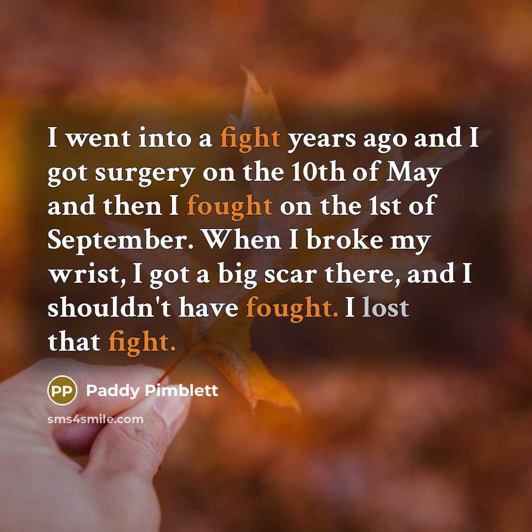 “I went into a fight years ago and I got surgery on the 10th of May and then I fought on the 1st of September. When I broke my wrist, I got a big scar there, and I shouldn't have fought. I lost that fight.” quote by Paddy Pimblett