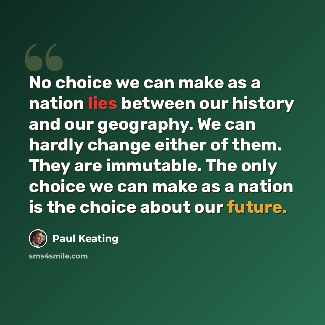 “No choice we can make as a nation lies between our history and our geography. We can hardly change either of them. They are immutable. The only choice we can make as a nation is the choice about our future.” quote by Paul Keating