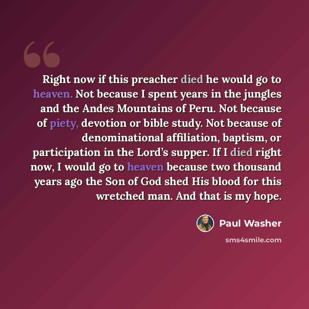 “Right now if this preacher died he would go to heaven. Not because I spent years in the jungles and the Andes Mountains of Peru. Not because of piety, devotion or bible study. Not because of denominational affiliation, baptism, or participation in the Lord’s supper. If I died right now, I would go…” quote by Paul Washer
