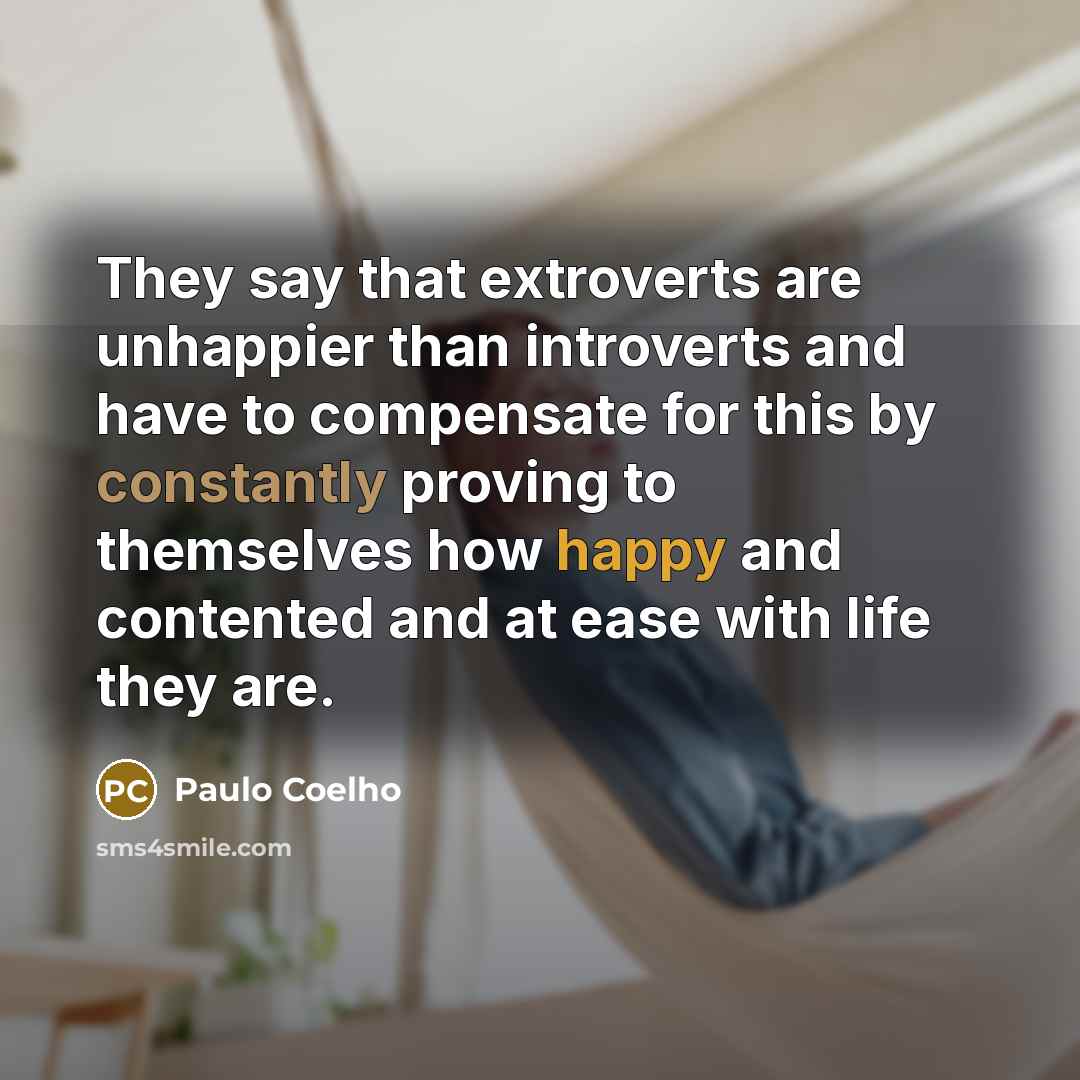 “They say that extroverts are unhappier than introverts and have to compensate for this by constantly proving to themselves how happy and contented and at ease with life they are.” quote by Paulo Coelho