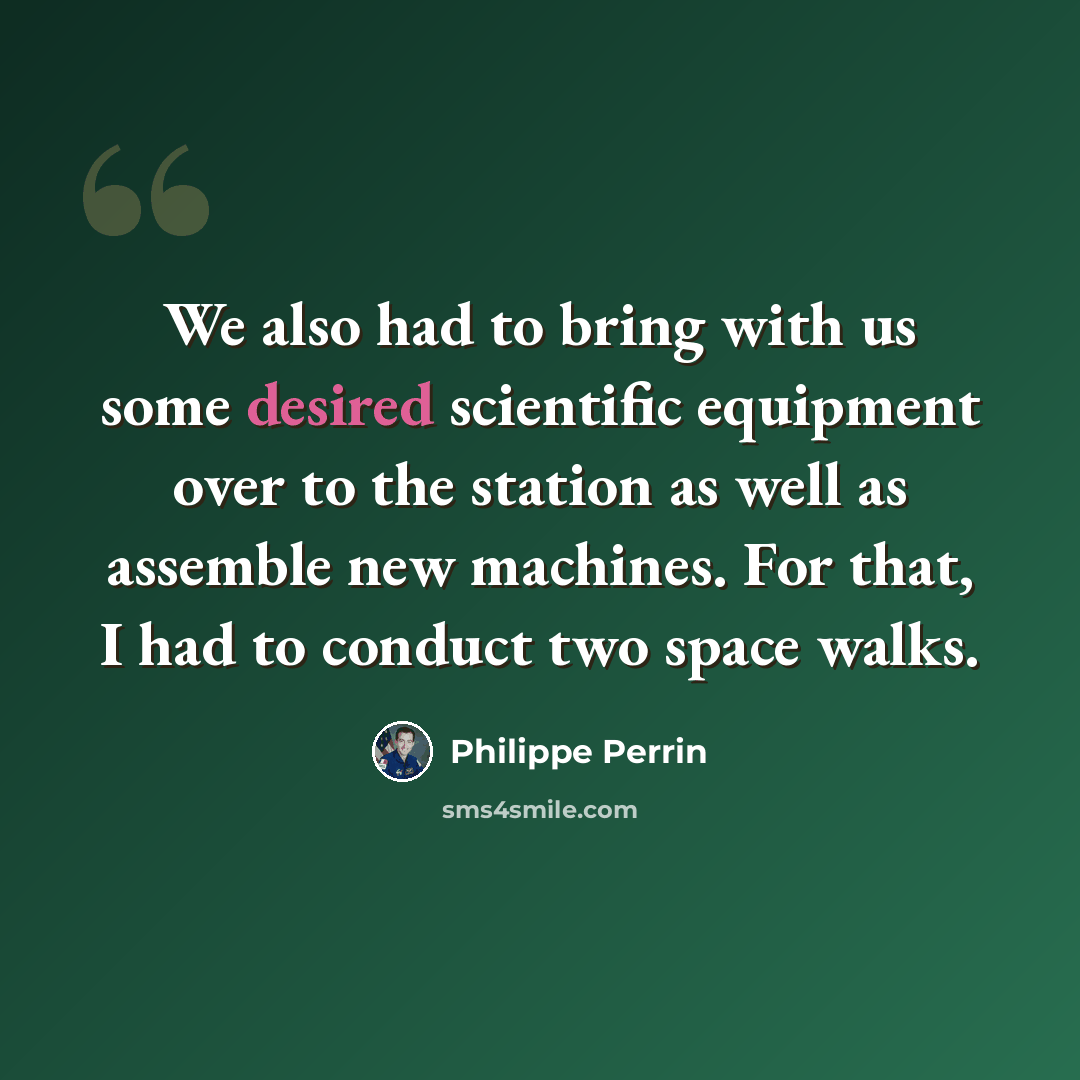 “We also had to bring with us some desired scientific equipment over to the station as well as assemble new machines. For that, I had to conduct two space walks.” quote by Philippe Perrin