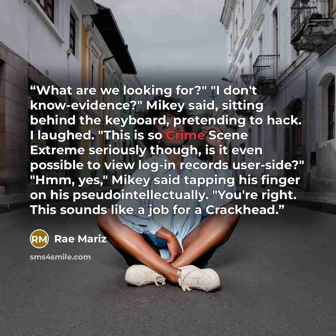 “What are we looking for?" "I don't know-evidence?" Mikey said, sitting behind the keyboard, pretending to hack. I laughed. "This is so Crime Scene Extreme seriously though, is it even possible to view log-in records user-side?" "Hmm, yes," Mikey said tapping his finger on his pseudointellectually…” quote by Rae Mariz