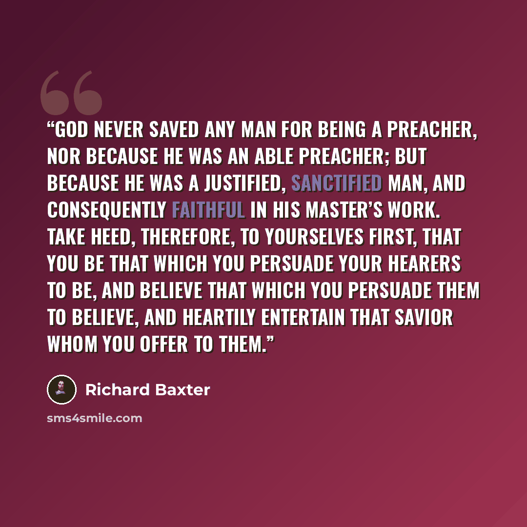 “God never saved any man for being a preacher, nor because he was an able preacher; but because he was a justified, sanctified man, and consequently faithful in his Master’s work. Take heed, therefore, to yourselves first, that you be that which you persuade your hearers to be, and believe that…” quote by Richard Baxter