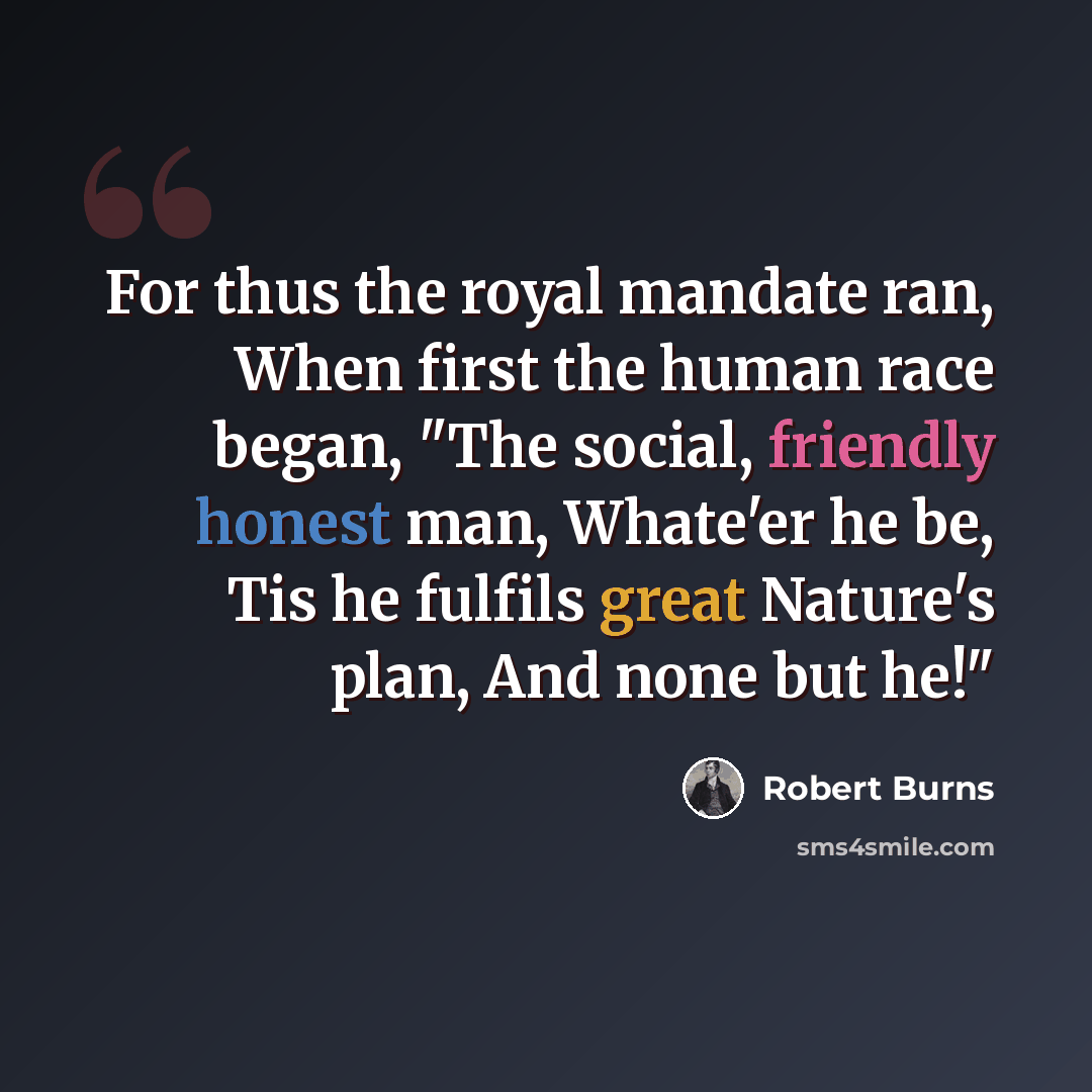 “For thus the royal mandate ran, When first the human race began, "The social, friendly honest man, Whate'er he be, Tis he fulfils great Nature's plan, And none but he!"” quote by Robert Burns