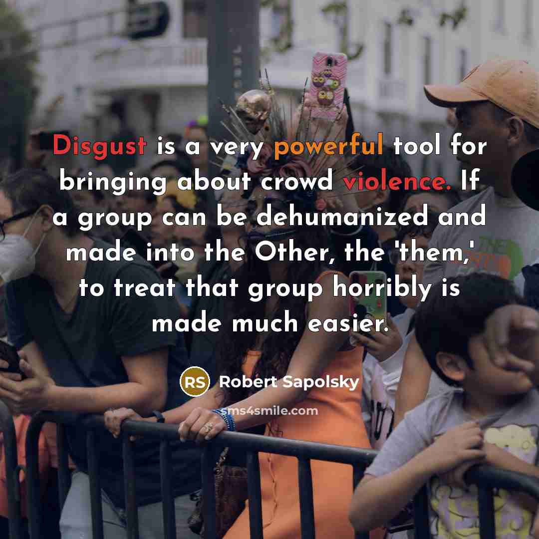 “Disgust is a very powerful tool for bringing about crowd violence. If a group can be dehumanized and made into the Other, the 'them,' to treat that group horribly is made much easier.” quote by Robert Sapolsky