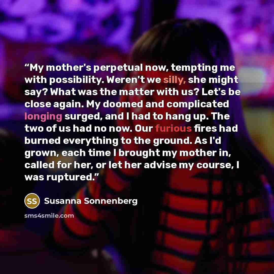 “My mother's perpetual now, tempting me with possibility. Weren't we silly, she might say? What was the matter with us? Let's be close again. My doomed and complicated longing surged, and I had to hang up. The two of us had no now. Our furious fires had burned everything to the ground. As I'd…” quote by Susanna Sonnenberg