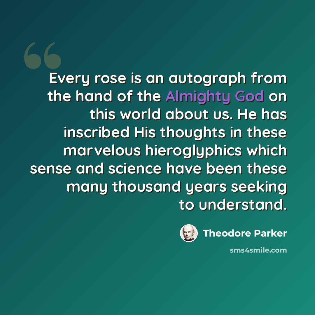 “Every rose is an autograph from the hand of the Almighty God on this world about us. He has inscribed His thoughts in these marvelous hieroglyphics which sense and science have been these many thousand years seeking to understand.” quote by Theodore Parker