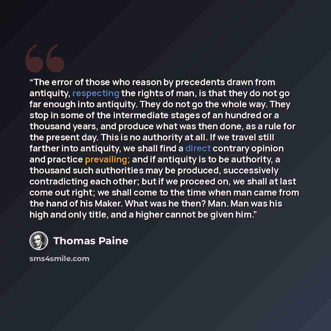 “The error of those who reason by precedents drawn from antiquity, respecting the rights of man, is that they do not go far enough into antiquity. They do not go the whole way. They stop in some of the intermediate stages of an hundred or a thousand years, and produce what was then done, as a rule…” quote by Thomas Paine