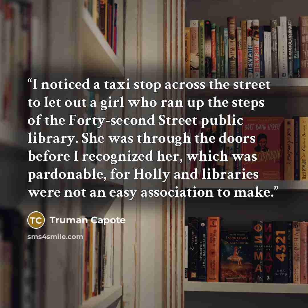 “I noticed a taxi stop across the street to let out a girl who ran up the steps of the Forty-second Street public library. She was through the doors before I recognized her, which was pardonable, for Holly and libraries were not an easy association to make.” quote by Truman Capote