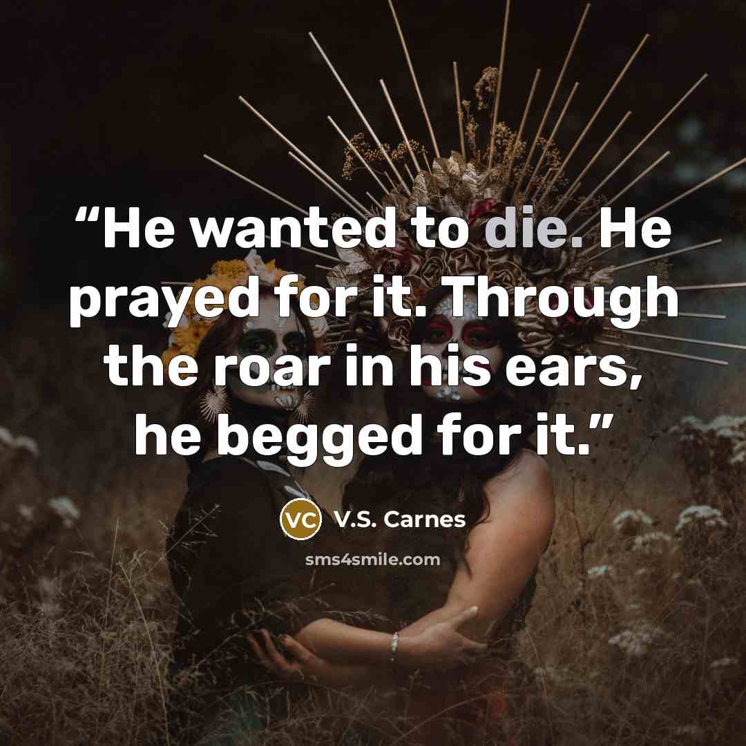 “He wanted to die. He prayed for it. Through the roar in his ears, he begged for it.” quote by V.S. Carnes