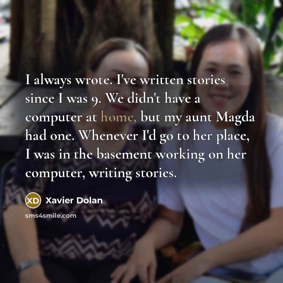 “I always wrote. I've written stories since I was 9. We didn't have a computer at home, but my aunt Magda had one. Whenever I'd go to her place, I was in the basement working on her computer, writing stories.” quote by Xavier Dolan