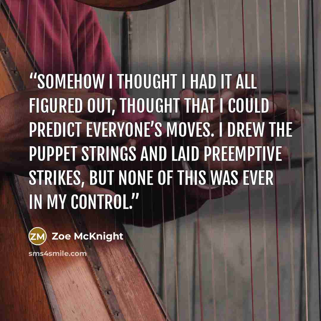 “Somehow I thought I had it all figured out, thought that I could predict everyone’s moves. I drew the puppet strings and laid preemptive strikes, but none of this was ever in my control.” quote by Zoe McKnight
