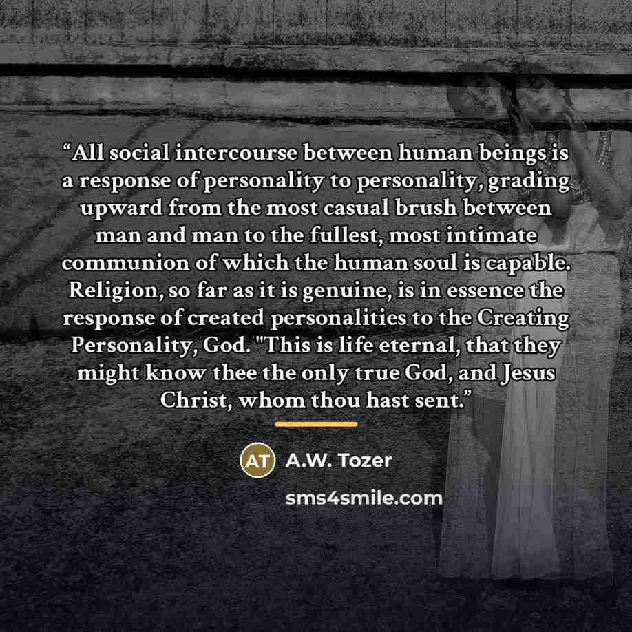 “All social intercourse between human beings is a response of personality to personality, grading upward from the most casual brush between man and man to the fullest, most intimate communion of which the human soul is capable. Religion, so far as it is genuine, is in essence the response of…” quote by A.W. Tozer