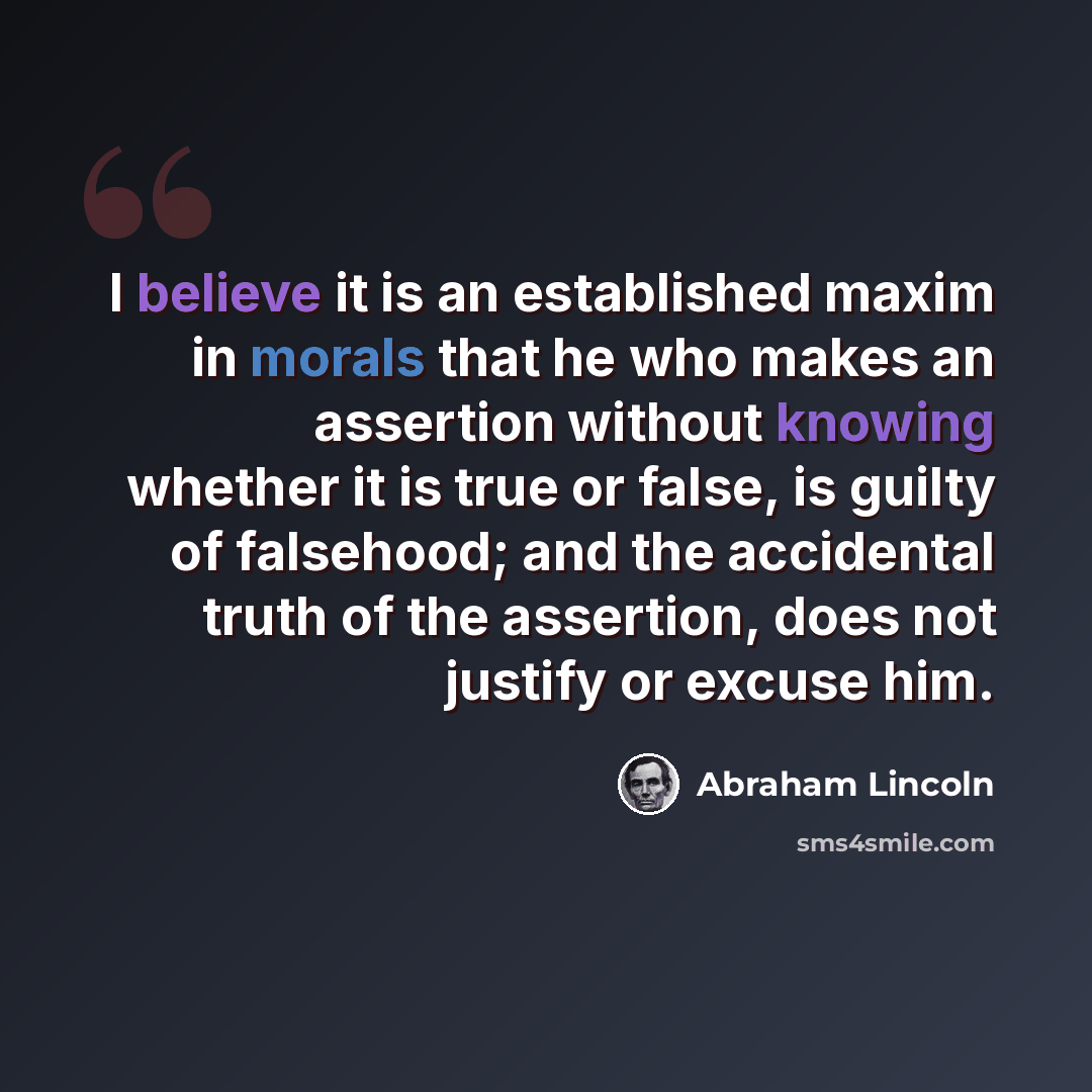 “I believe it is an established maxim in morals that he who makes an assertion without knowing whether it is true or false, is guilty of falsehood; and the accidental truth of the assertion, does not justify or excuse him.” quote by Abraham Lincoln