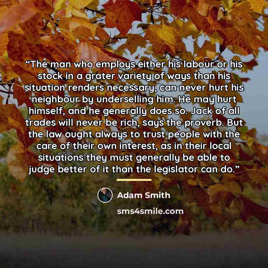 “The man who employs either his labour or his stock in a grater variety of ways than his situation renders necessary, can never hurt his neighbour by underselling him. He may hurt himself, and he generally does so. Jack of all trades will never be rich, says the proverb. But the law ought always to…” quote by Adam Smith