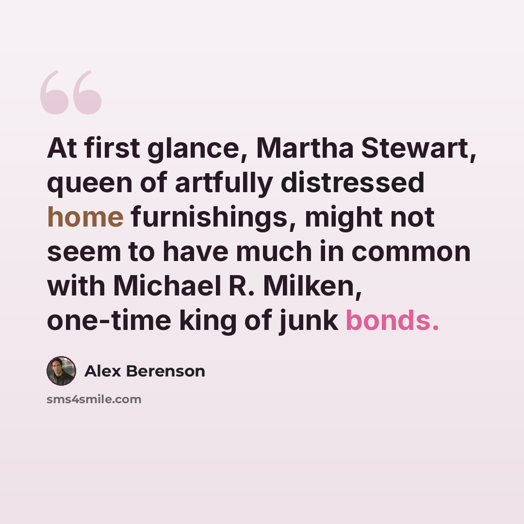 “At first glance, Martha Stewart, queen of artfully distressed home furnishings, might not seem to have much in common with Michael R. Milken, one-time king of junk bonds.” quote by Alex Berenson