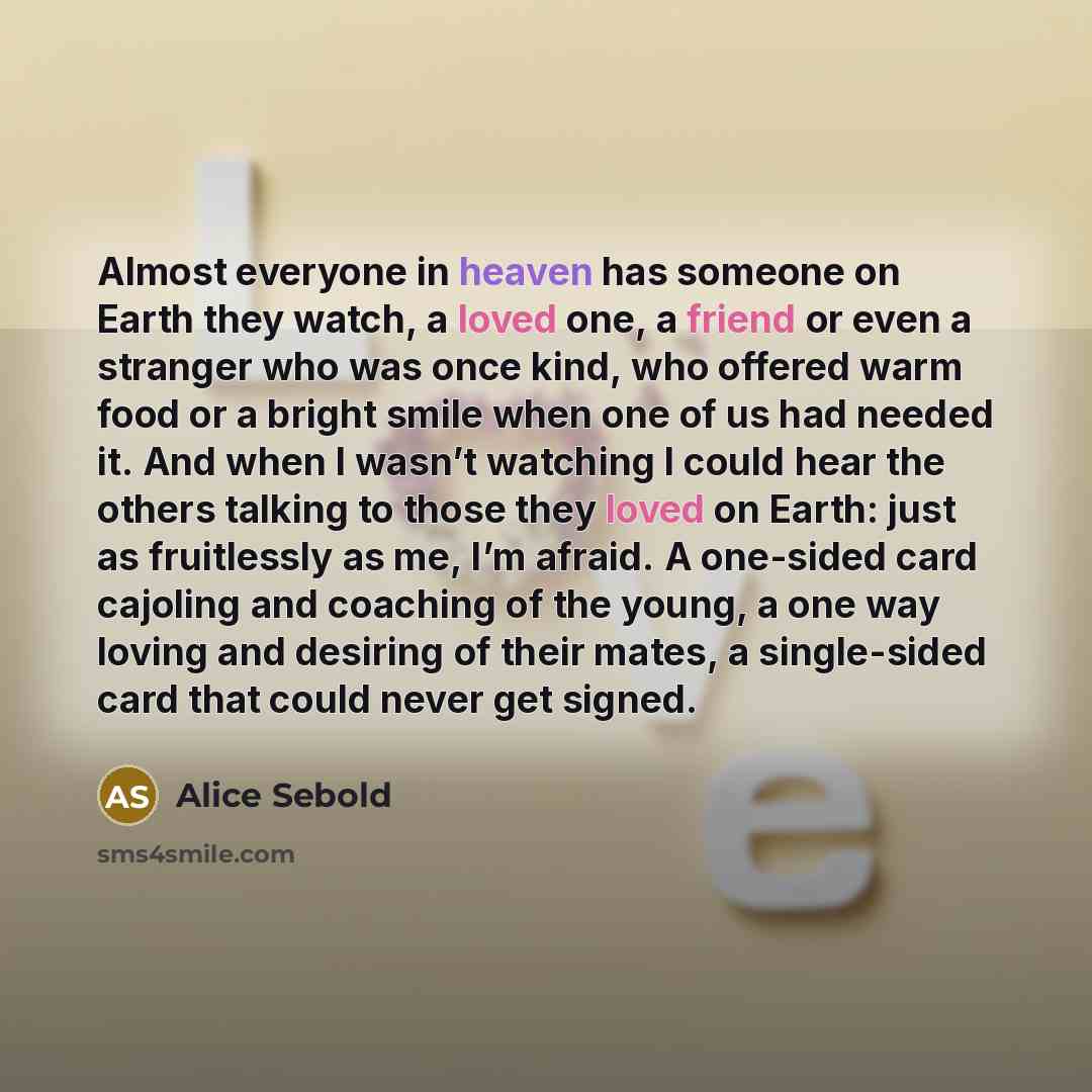 “Almost everyone in heaven has someone on Earth they watch, a loved one, a friend or even a stranger who was once kind, who offered warm food or a bright smile when one of us had needed it. And when I wasn’t watching I could hear the others talking to those they loved on Earth: just as fruitlessly…” quote by Alice Sebold