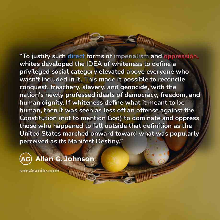 “To justify such direct forms of imperialism and oppression, whites developed the IDEA of whiteness to define a privileged social category elevated above everyone who wasn't included in it. This made it possible to reconcile conquest, treachery, slavery, and genocide, with the nation's newly…” quote by Allan G. Johnson