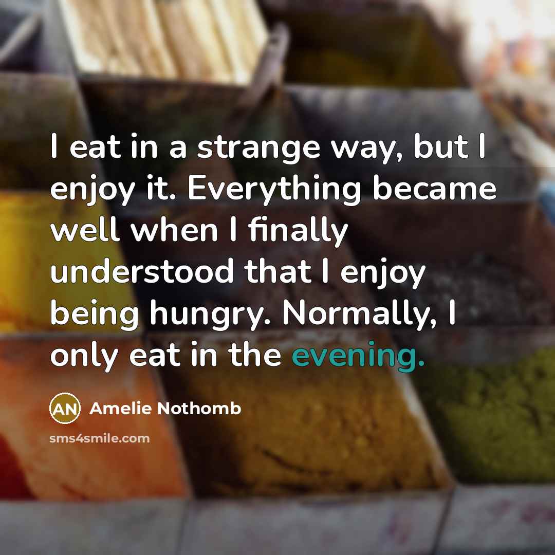 “I eat in a strange way, but I enjoy it. Everything became well when I finally understood that I enjoy being hungry. Normally, I only eat in the evening.” quote by Amelie Nothomb