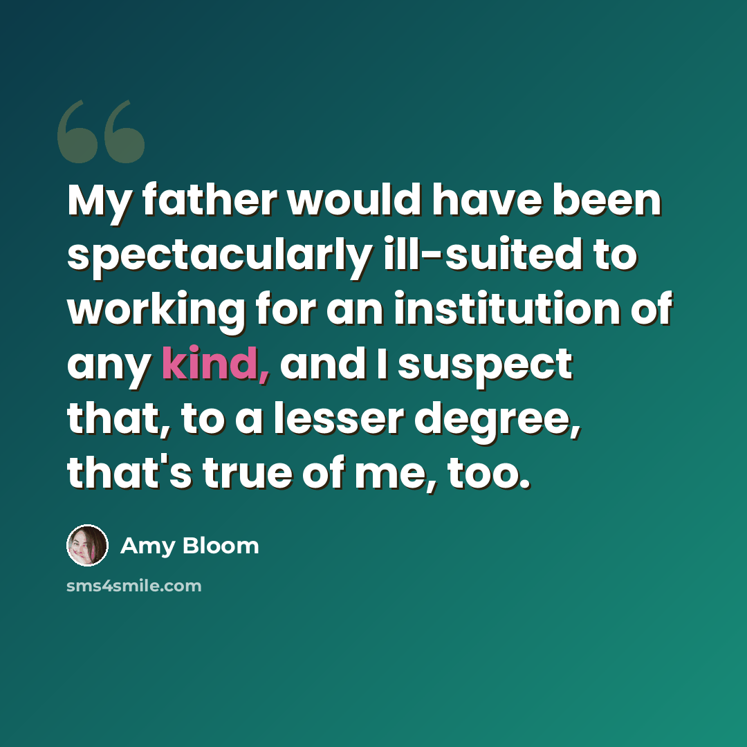 “My father would have been spectacularly ill-suited to working for an institution of any kind, and I suspect that, to a lesser degree, that's true of me, too.” quote by Amy Bloom