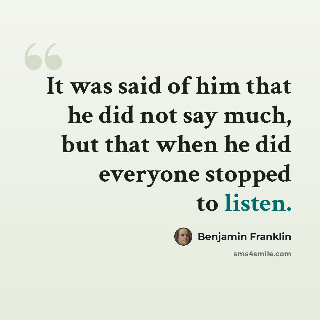 “It was said of him that he did not say much, but that when he did everyone stopped to listen.” quote by Benjamin Franklin