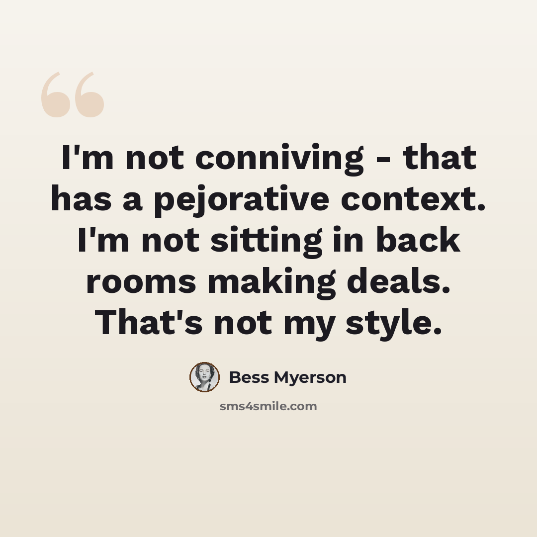 “I'm not conniving - that has a pejorative context. I'm not sitting in back rooms making deals. That's not my style.” quote by Bess Myerson