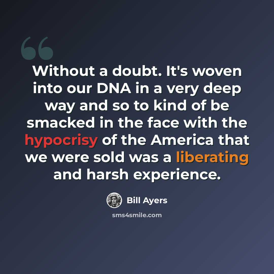 “Without a doubt. It's woven into our DNA in a very deep way and so to kind of be smacked in the face with the hypocrisy of the America that we were sold was a liberating and harsh experience.” quote by Bill Ayers