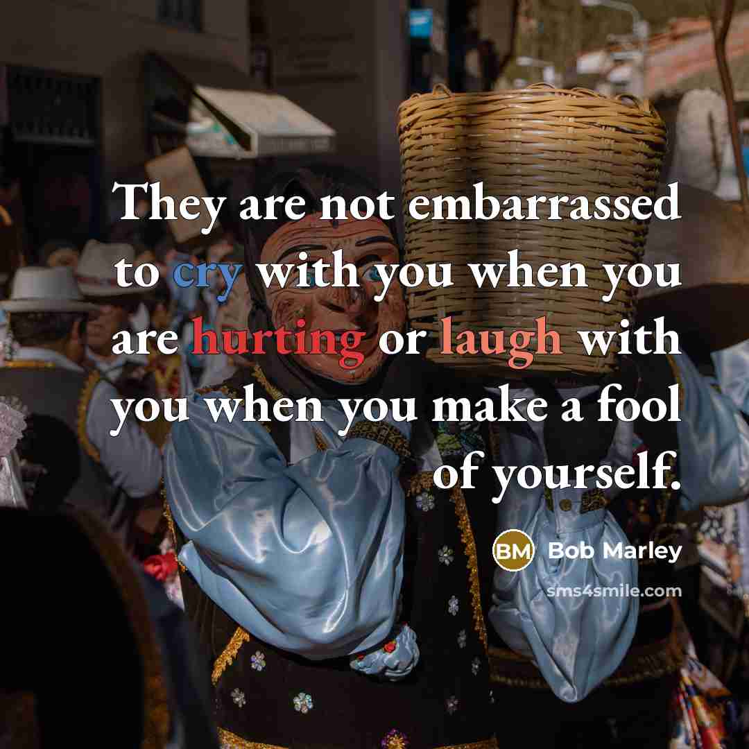 “They are not embarrassed to cry with you when you are hurting or laugh with you when you make a fool of yourself.” quote by Bob Marley