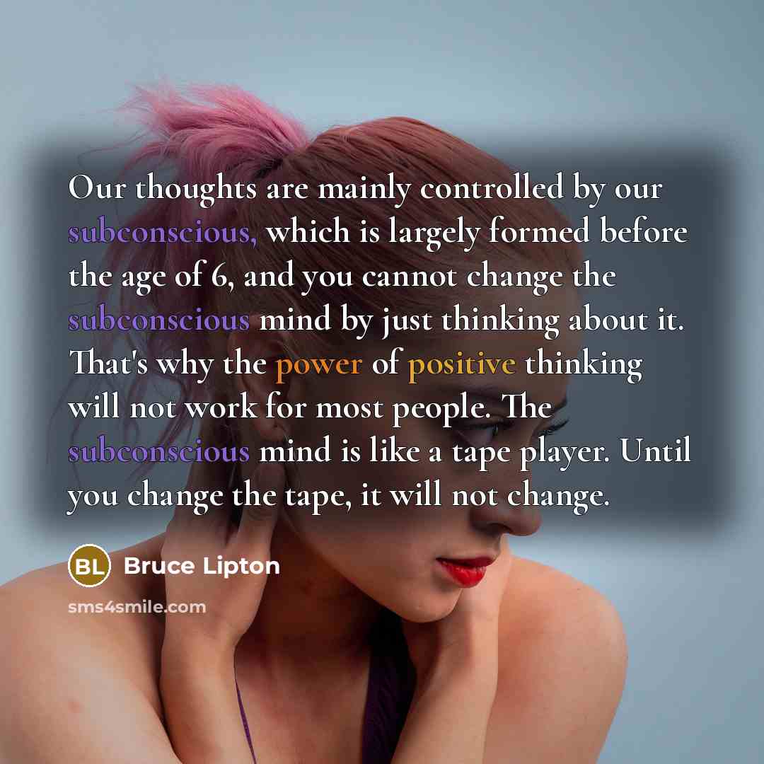“Our thoughts are mainly controlled by our subconscious, which is largely formed before the age of 6, and you cannot change the subconscious mind by just thinking about it. That's why the power of positive thinking will not work for most people. The subconscious mind is like a tape player. Until…” quote by Bruce Lipton