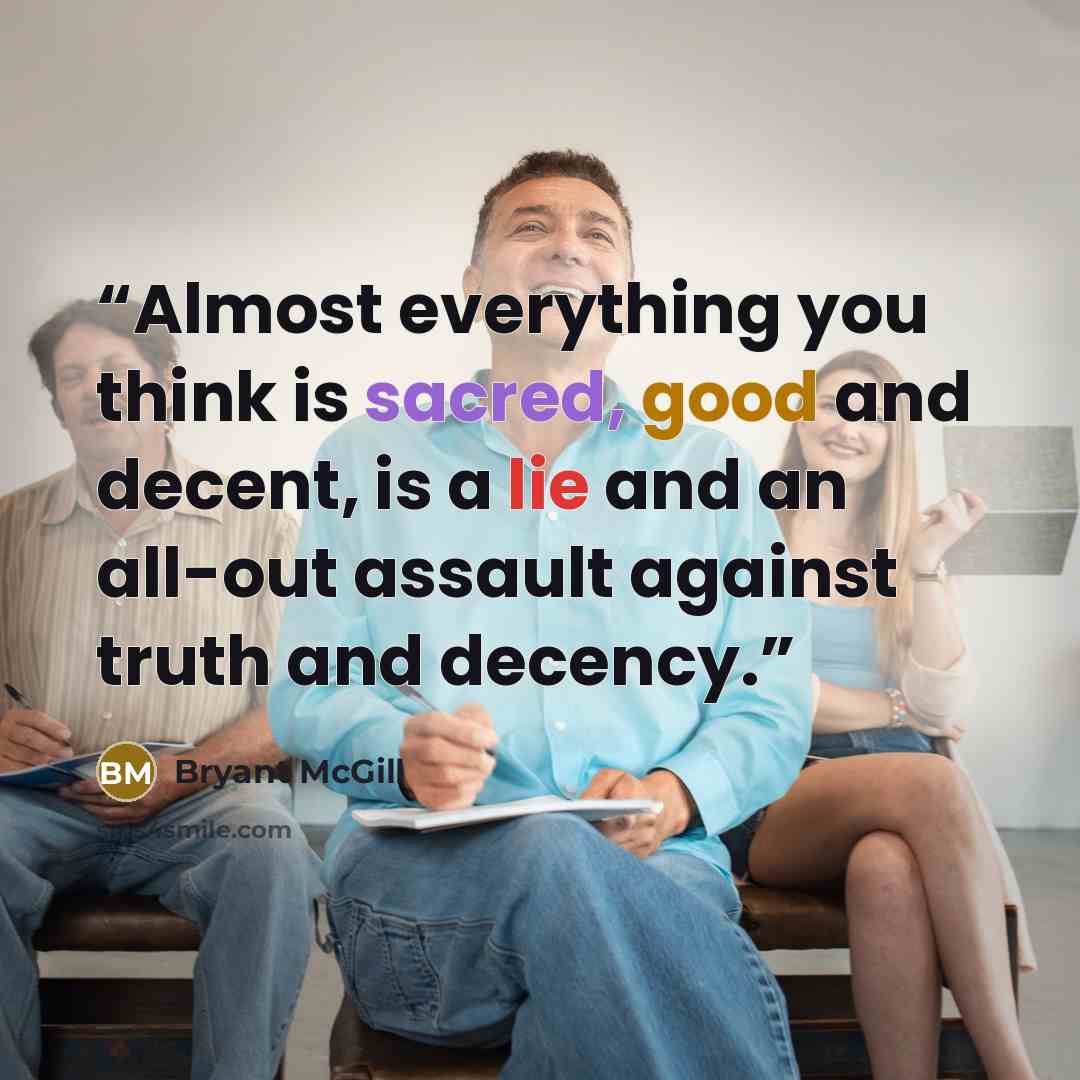 “Almost everything you think is sacred, good and decent, is a lie and an all-out assault against truth and decency.” quote by Bryant McGill