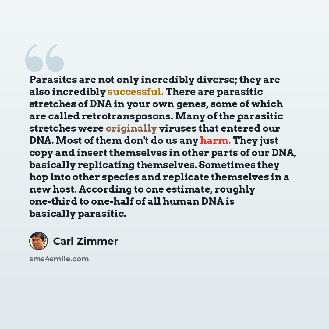 “Parasites are not only incredibly diverse; they are also incredibly successful. There are parasitic stretches of DNA in your own genes, some of which are called retrotransposons. Many of the parasitic stretches were originally viruses that entered our DNA. Most of them don't do us any harm. They…” quote by Carl Zimmer
