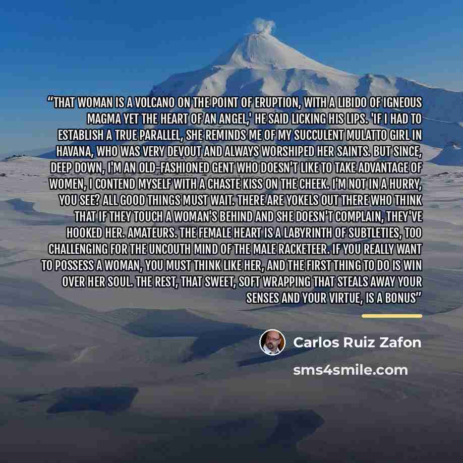 “That woman is a volcano on the point of eruption, with a libido of igneous magma yet the heart of an angel,' he said licking his lips. 'If I had to establish a true parallel, she reminds me of my succulent mulatto girl in Havana, who was very devout and always worshiped her saints. But since, deep…” quote by Carlos Ruiz Zafón