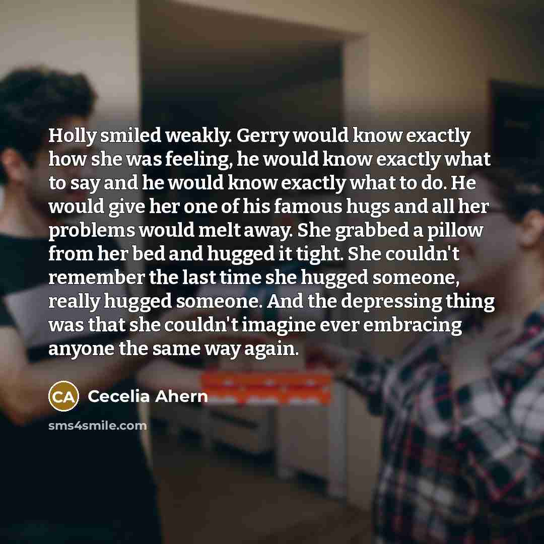 “Holly smiled weakly. Gerry would know exactly how she was feeling, he would know exactly what to say and he would know exactly what to do. He would give her one of his famous hugs and all her problems would melt away. She grabbed a pillow from her bed and hugged it tight. She couldn't remember the…” quote by Cecelia Ahern