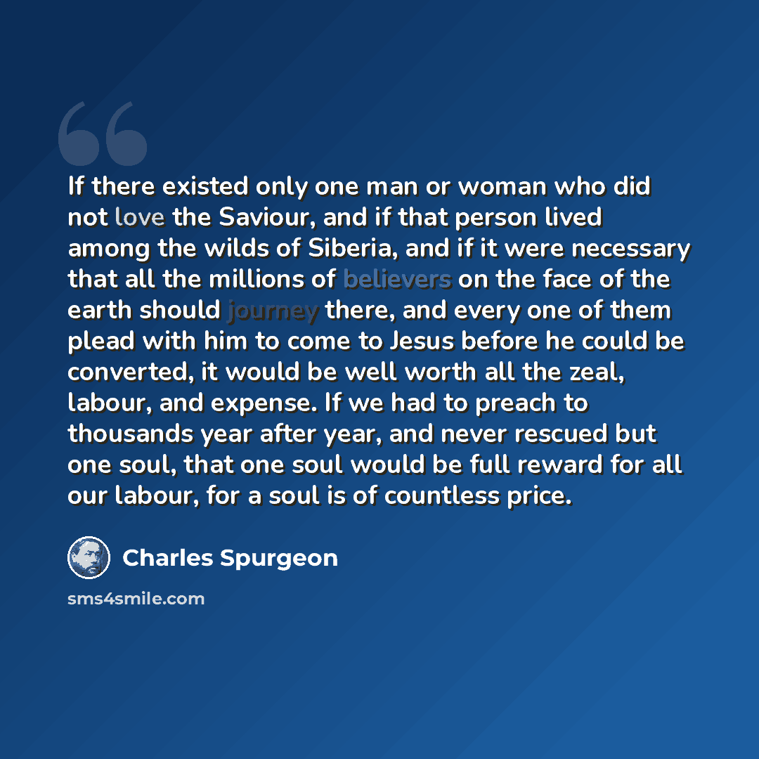 “If there existed only one man or woman who did not love the Saviour, and if that person lived among the wilds of Siberia, and if it were necessary that all the millions of believers on the face of the earth should journey there, and every one of them plead with him to come to Jesus before he could…” quote by Charles Spurgeon