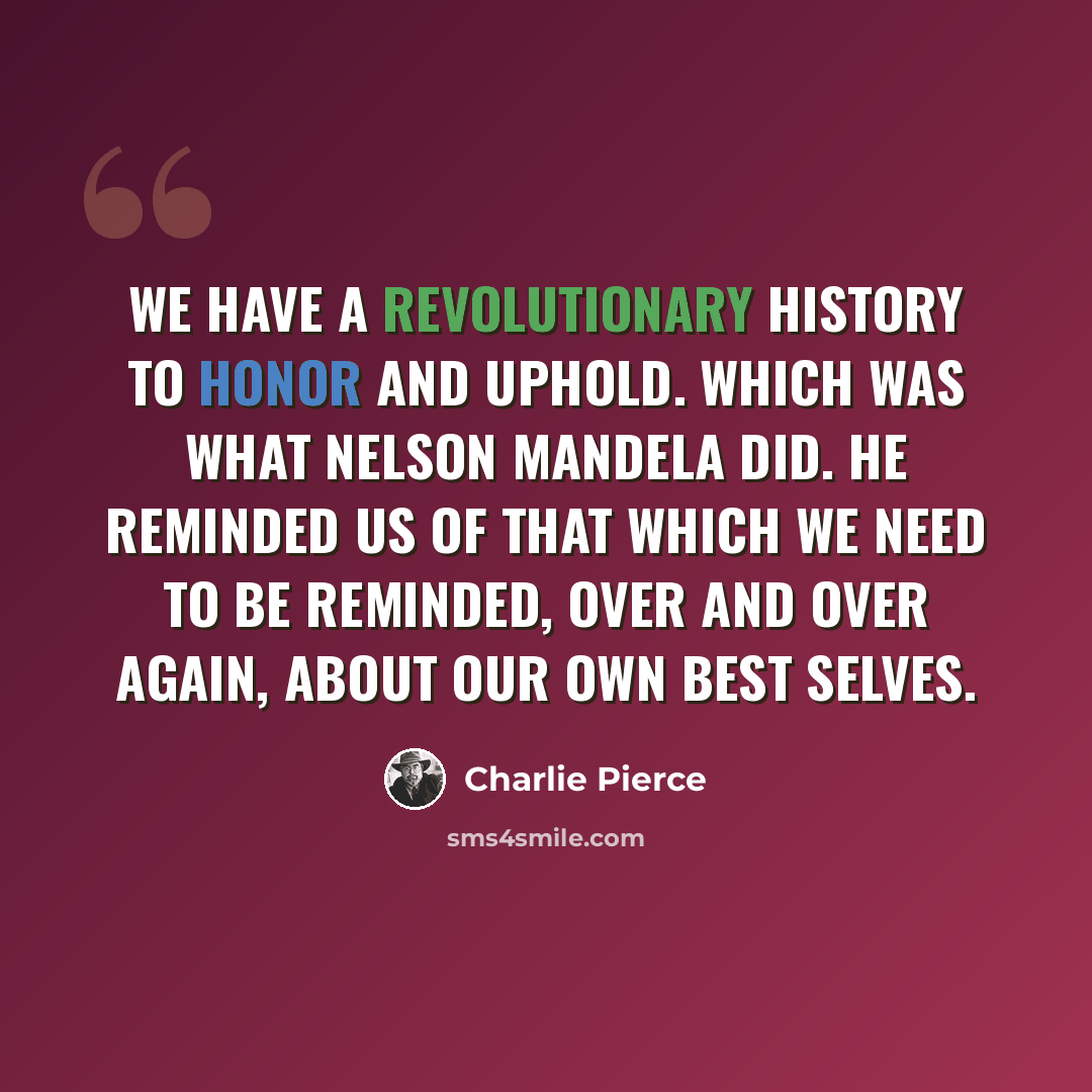 “We have a revolutionary history to honor and uphold. Which was what Nelson Mandela did. He reminded us of that which we need to be reminded, over and over again, about our own best selves.” quote by Charlie Pierce