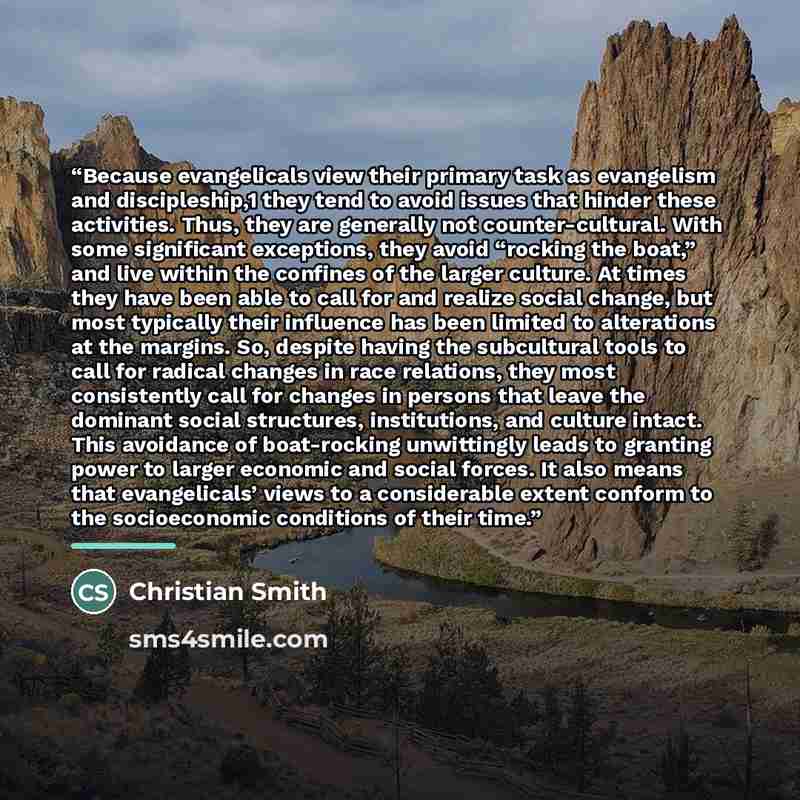 “Because evangelicals view their primary task as evangelism and discipleship,1 they tend to avoid issues that hinder these activities. Thus, they are generally not counter-cultural. With some significant exceptions, they avoid “rocking the boat,” and live within the confines of the larger culture…” quote by Christian Smith