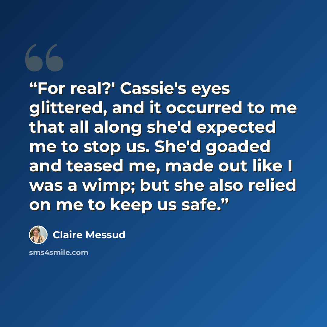 “For real?' Cassie's eyes glittered, and it occurred to me that all along she'd expected me to stop us. She'd goaded and teased me, made out like I was a wimp; but she also relied on me to keep us safe.” quote by Claire Messud