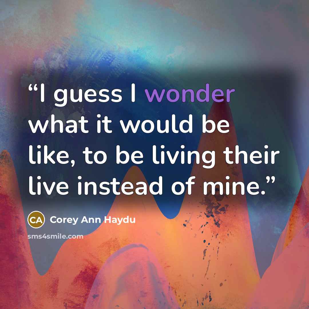 “I guess I wonder what it would be like, to be living their live instead of mine.” quote by Corey Ann Haydu