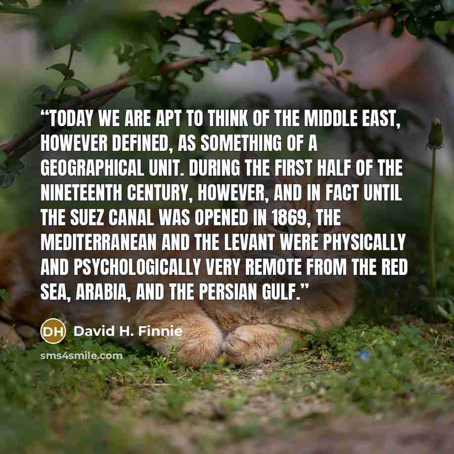 “Today we are apt to think of the Middle East, however defined, as something of a geographical unit. During the first half of the nineteenth century, however, and in fact until the Suez Canal was opened in 1869, the Mediterranean and the Levant were physically and psychologically very remote from…” quote by David H. Finnie