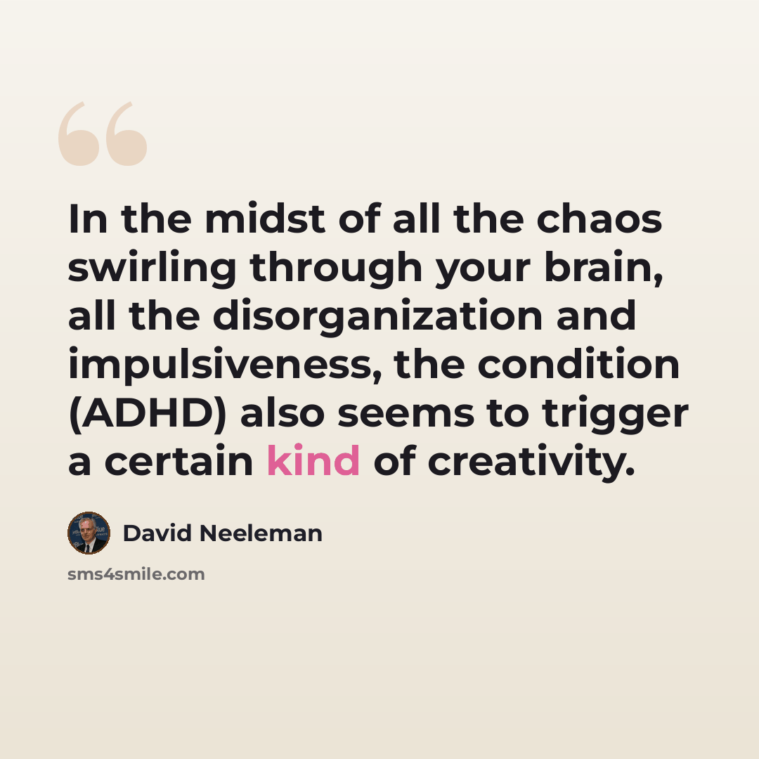 “In the midst of all the chaos swirling through your brain, all the disorganization and impulsiveness, the condition (ADHD) also seems to trigger a certain kind of creativity.” quote by David Neeleman