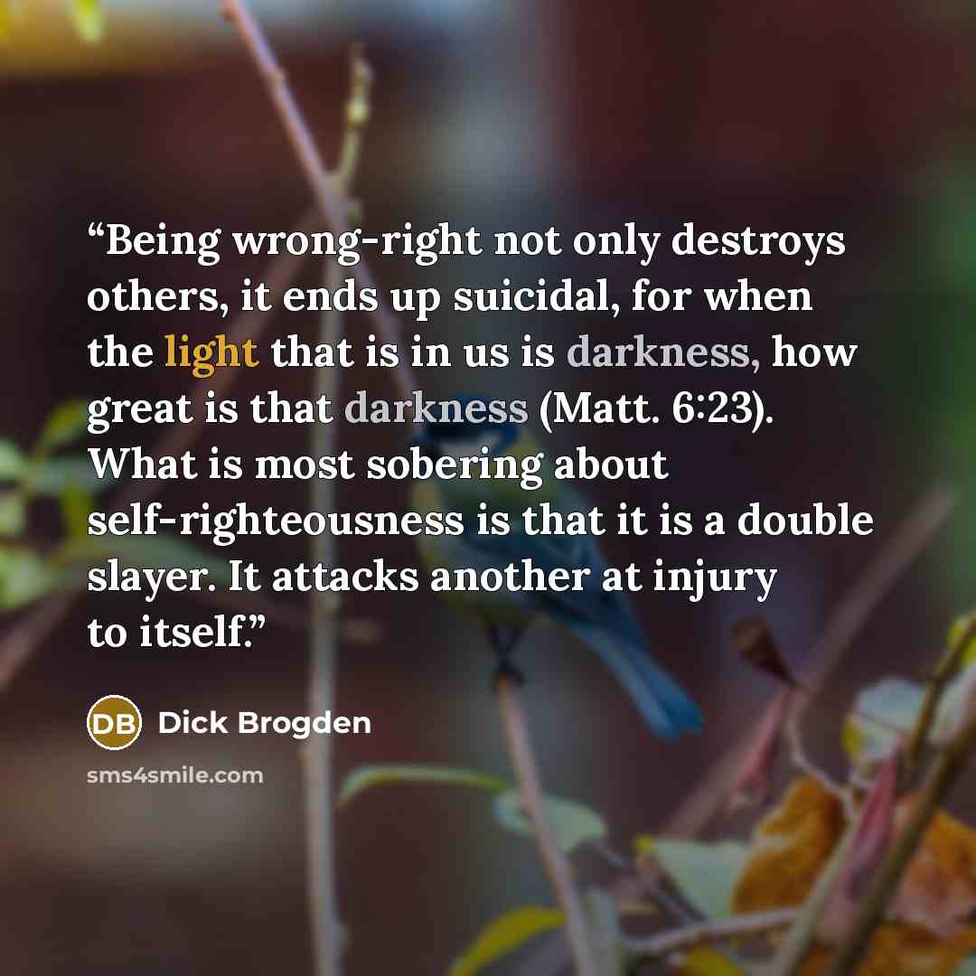 “Being wrong-right not only destroys others, it ends up suicidal, for when the light that is in us is darkness, how great is that darkness (Matt. 6:23). What is most sobering about self-righteousness is that it is a double slayer. It attacks another at injury to itself.” quote by Dick Brogden
