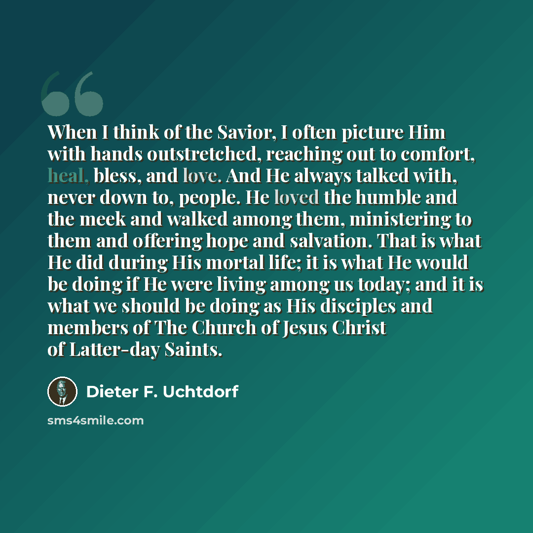 “When I think of the Savior, I often picture Him with hands outstretched, reaching out to comfort, heal, bless, and love. And He always talked with, never down to, people. He loved the humble and the meek and walked among them, ministering to them and offering hope and salvation. That is what He…” quote by Dieter F. Uchtdorf