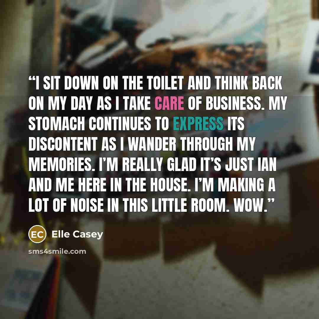 “I sit down on the toilet and think back on my day as I take care of business. My stomach continues to express its discontent as I wander through my memories. I’m really glad it’s just Ian and me here in the house. I’m making a lot of noise in this little room. Wow.” quote by Elle Casey